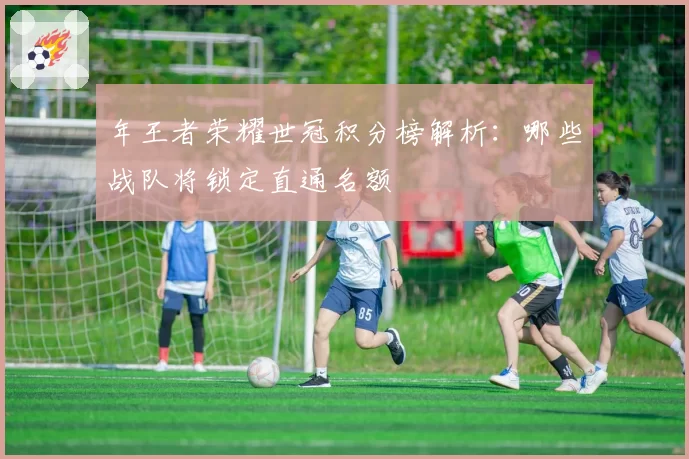 年王者荣耀世冠积分榜解析:哪些战队将锁定直通名额