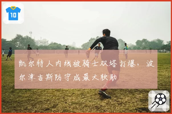 凯尔特人内线被骑士双塔打爆，波尔津吉斯防守成最大软肋