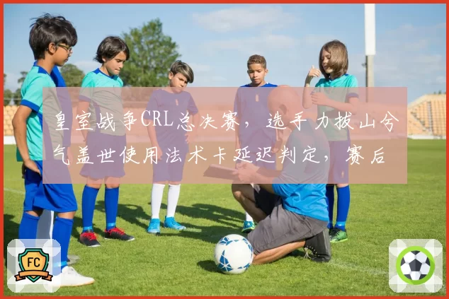 皇室战争CRL总决赛，选手力拔山兮气盖世使用法术卡延迟判定，赛后申诉改判
