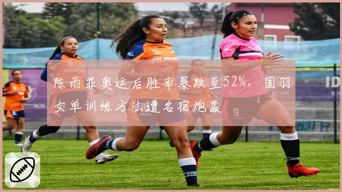 陈雨菲奥运后胜率暴跌至52%，国羽女单训练方法遭名宿炮轰
