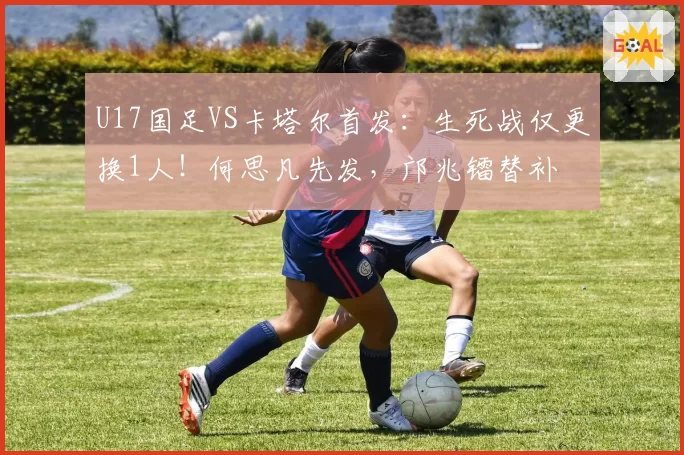 U17国足VS卡塔尔首发：生死战仅更换1人！何思凡先发，邝兆镭替补