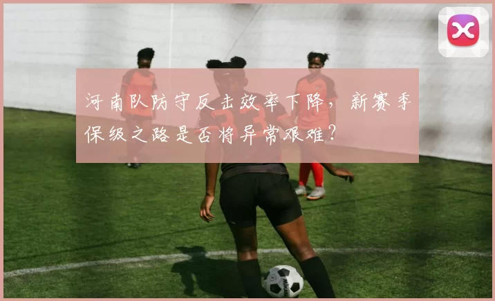 河南队防守反击效率下降，新赛季保级之路是否将异常艰难？