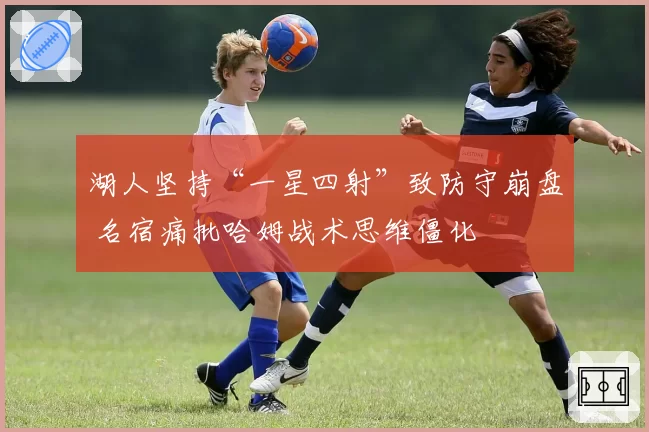 湖人坚持“一星四射”致防守崩盘 名宿痛批哈姆战术思维僵化