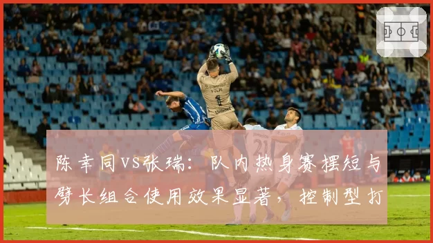 陈幸同vs张瑞：队内热身赛摆短与劈长组合使用效果显著，控制型打法克制进攻流