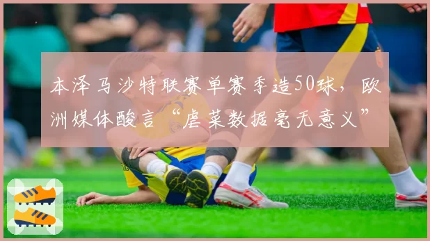 本泽马沙特联赛单赛季造50球,欧洲媒体酸言“虐菜数据毫无意义”