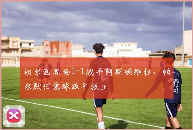切尔西客场1-1战平阿斯顿维拉，帕尔默任意球扳平救主