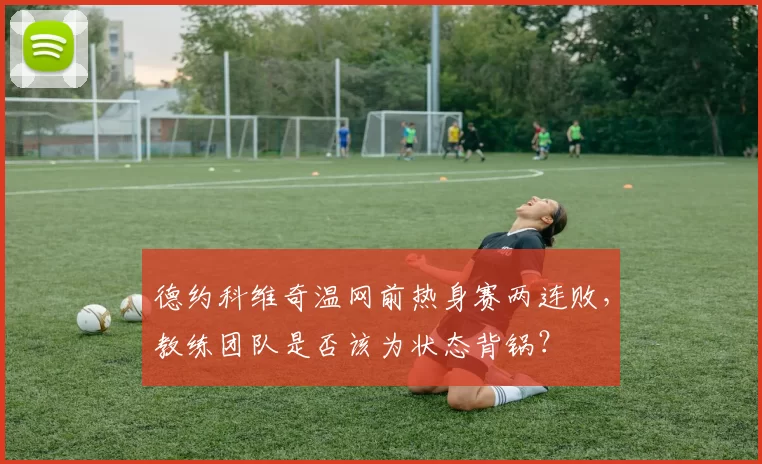 德约科维奇温网前热身赛两连败,教练团队是否该为状态背锅?