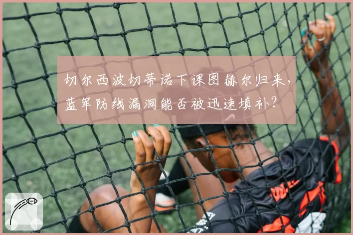 切尔西波切蒂诺下课图赫尔归来，蓝军防线漏洞能否被迅速填补？