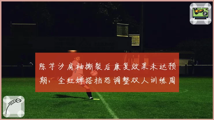 陈芋汐肩袖撕裂后康复效果未达预期，全红婵搭档恐调整双人训练周期