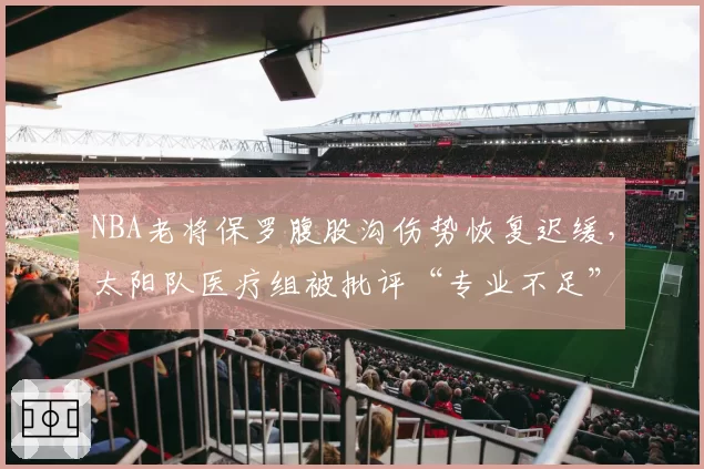 NBA老将保罗腹股沟伤势恢复迟缓,太阳队医疗组被批评“专业不足”