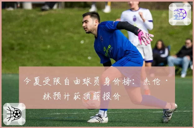 今夏受限自由球员身价榜：杰伦·格林预计获顶薪报价