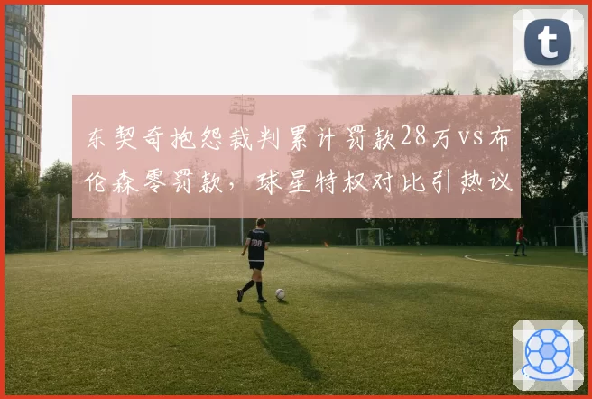 东契奇抱怨裁判累计罚款28万vs布伦森零罚款，球星特权对比引热议