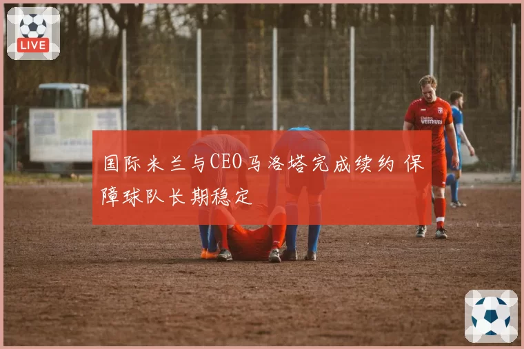 国际米兰与CEO马洛塔完成续约 保障球队长期稳定