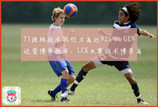 T1换线战术执行力高达92% vs GEN运营博弈胜率,LCK决赛战术博弈高下立判