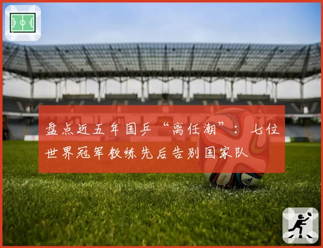 盘点近五年国乒“离任潮”：七位世界冠军教练先后告别国家队