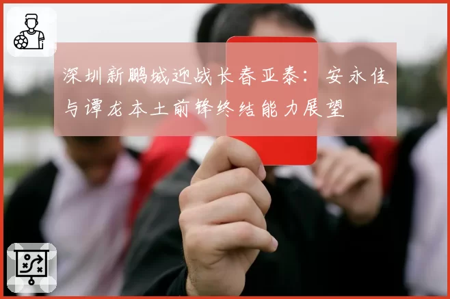 深圳新鹏城迎战长春亚泰：安永佳与谭龙本土前锋终结能力展望