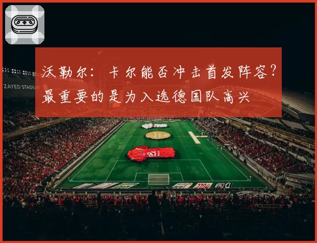 沃勒尔：卡尔能否冲击首发阵容？最重要的是为入选德国队高兴