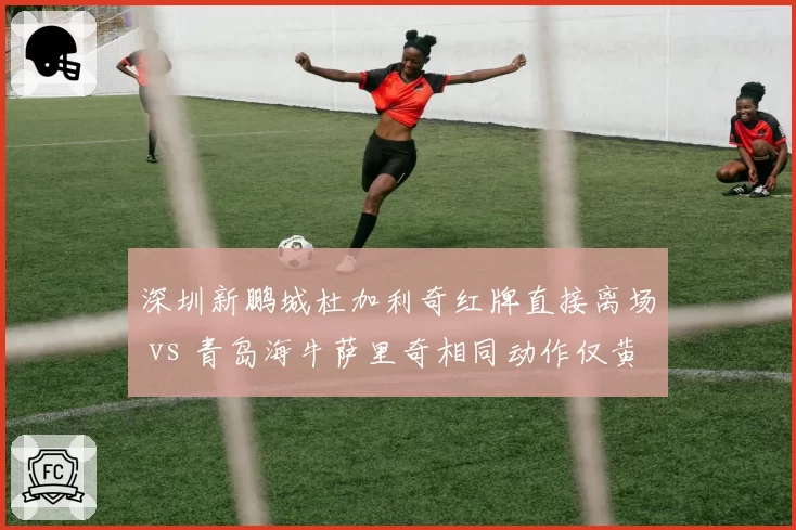 深圳新鹏城杜加利奇红牌直接离场 vs 青岛海牛萨里奇相同动作仅黄牌，裁判组解释前后矛盾