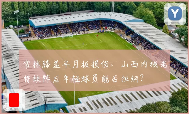 常林膝盖半月板损伤,山西内线老将缺阵后年轻球员能否担纲?