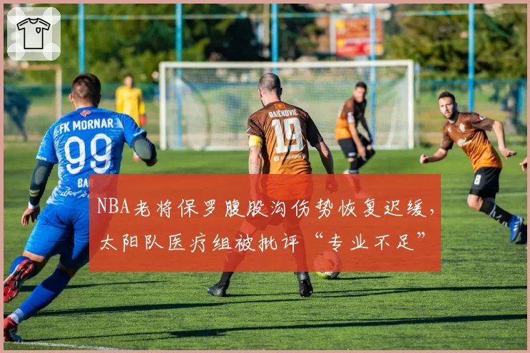 NBA老将保罗腹股沟伤势恢复迟缓,太阳队医疗组被批评“专业不足”