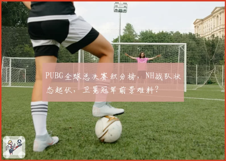 PUBG全球总决赛积分榜，NH战队状态起伏，卫冕冠军前景难料？