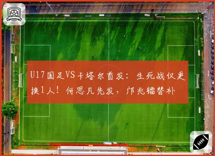 U17国足VS卡塔尔首发:生死战仅更换1人!何思凡先发,邝兆镭替补