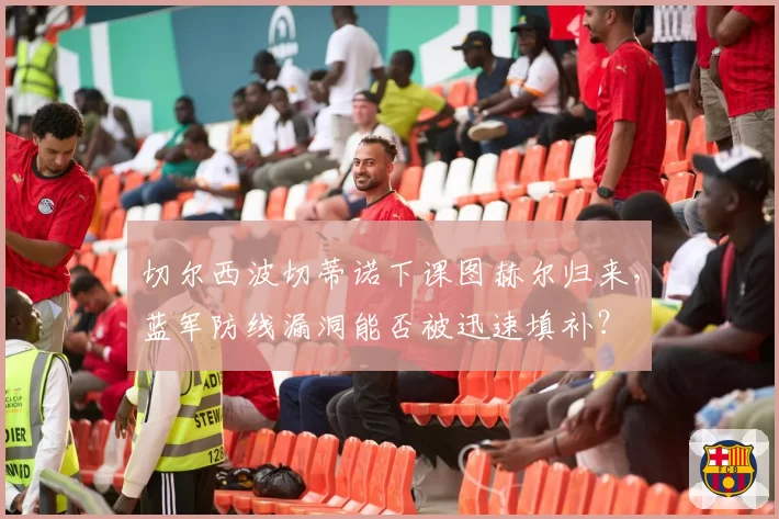 切尔西波切蒂诺下课图赫尔归来，蓝军防线漏洞能否被迅速填补？