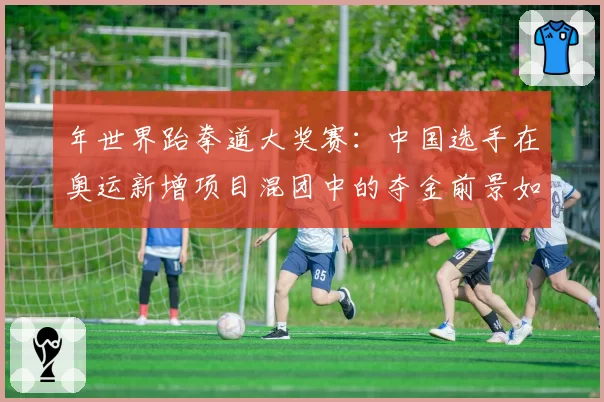 年世界跆拳道大奖赛：中国选手在奥运新增项目混团中的夺金前景如何？