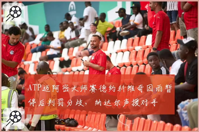 ATP迈阿密大师赛德约科维奇因雨暂停后判罚分歧，纳达尔声援对手