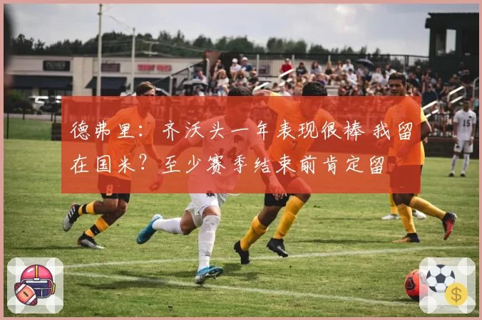 德弗里：齐沃头一年表现很棒 我留在国米？至少赛季结束前肯定留