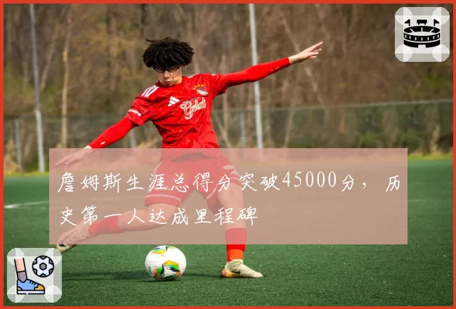 詹姆斯生涯总得分突破45000分，历史第一人达成里程碑