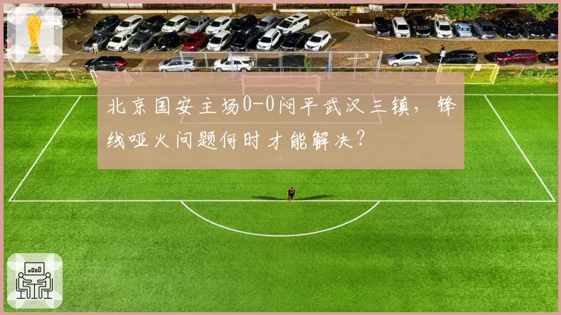 北京国安主场0-0闷平武汉三镇，锋线哑火问题何时才能解决？