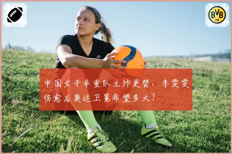 中国女子举重队主帅更替，李雯雯伤愈后奥运卫冕希望多大？
