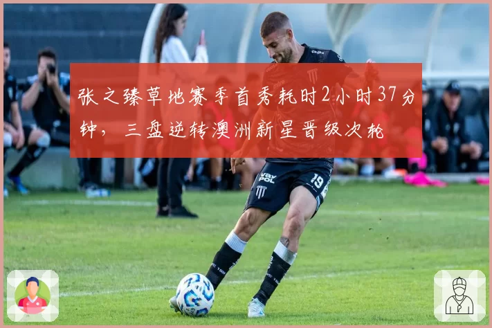 张之臻草地赛季首秀耗时2小时37分钟，三盘逆转澳洲新星晋级次轮
