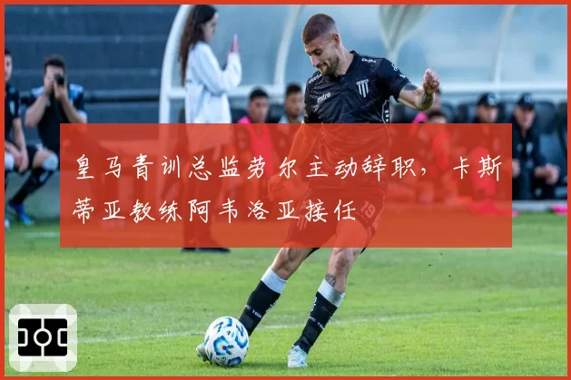皇马青训总监劳尔主动辞职，卡斯蒂亚教练阿韦洛亚接任