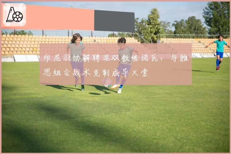 印尼羽协解聘混双教练诺瓦，与雅思组合战术克制成导火索