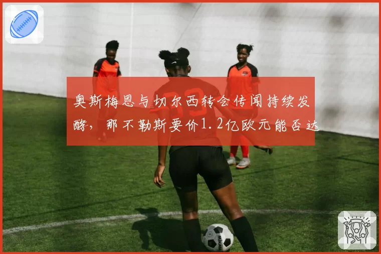 奥斯梅恩与切尔西转会传闻持续发酵，那不勒斯要价1.2亿欧元能否达成？
