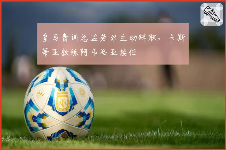 皇马青训总监劳尔主动辞职，卡斯蒂亚教练阿韦洛亚接任
