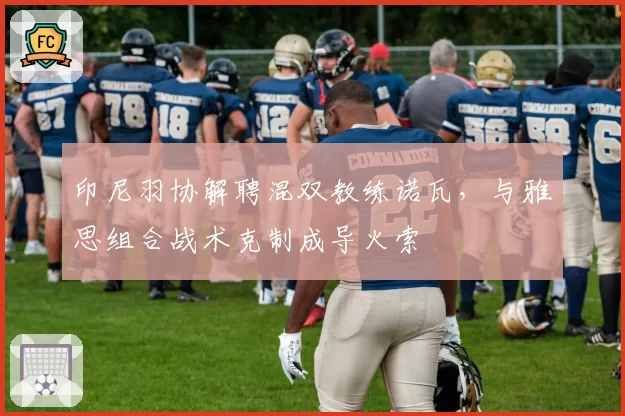 印尼羽协解聘混双教练诺瓦，与雅思组合战术克制成导火索