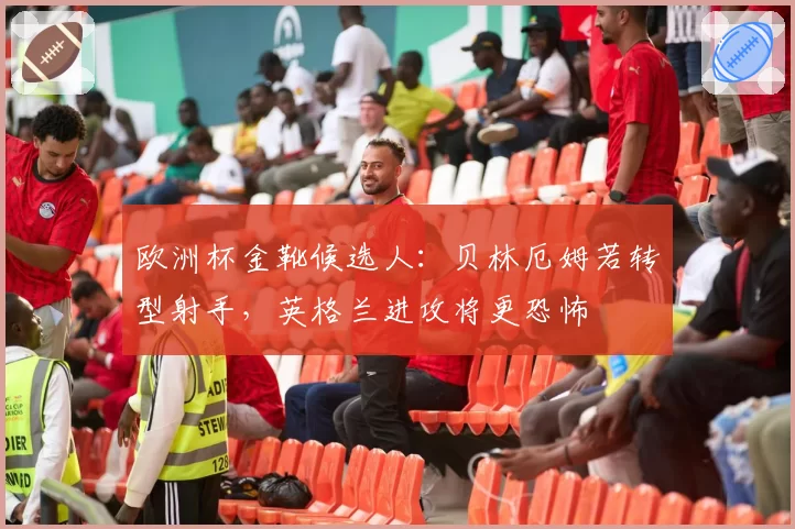 欧洲杯金靴候选人:贝林厄姆若转型射手,英格兰进攻将更恐怖