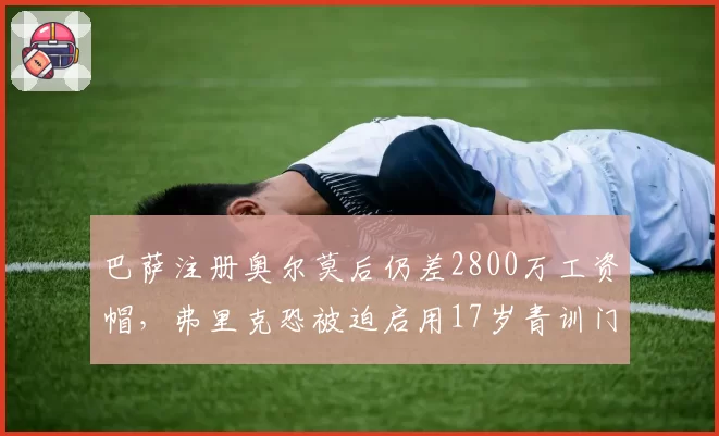 巴萨注册奥尔莫后仍差2800万工资帽,弗里克恐被迫启用17岁青训门将战皇马