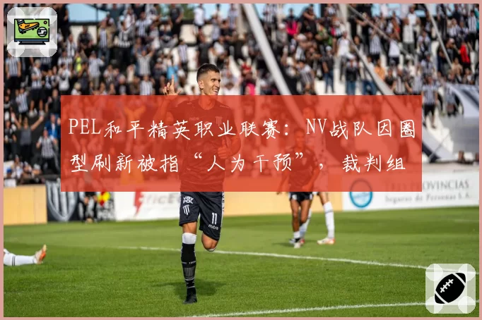 PEL和平精英职业联赛：NV战队因圈型刷新被指“人为干预”，裁判组公开比赛日志
