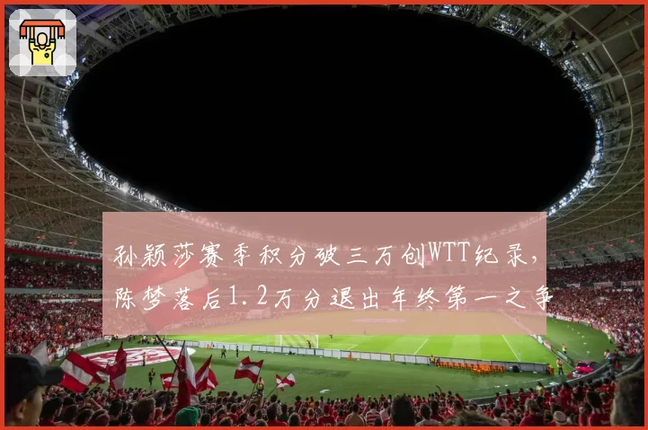孙颖莎赛季积分破三万创WTT纪录,陈梦落后1.2万分退出年终第一之争