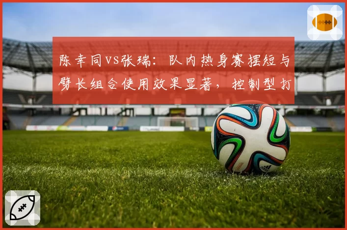 陈幸同vs张瑞：队内热身赛摆短与劈长组合使用效果显著，控制型打法克制进攻流