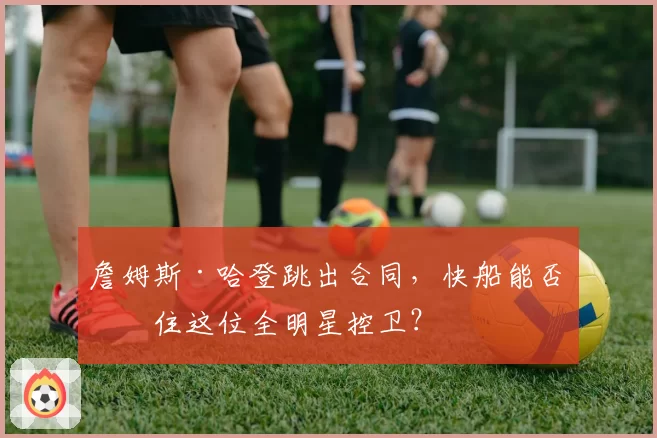 詹姆斯·哈登跳出合同,快船能否留住这位全明星控卫?