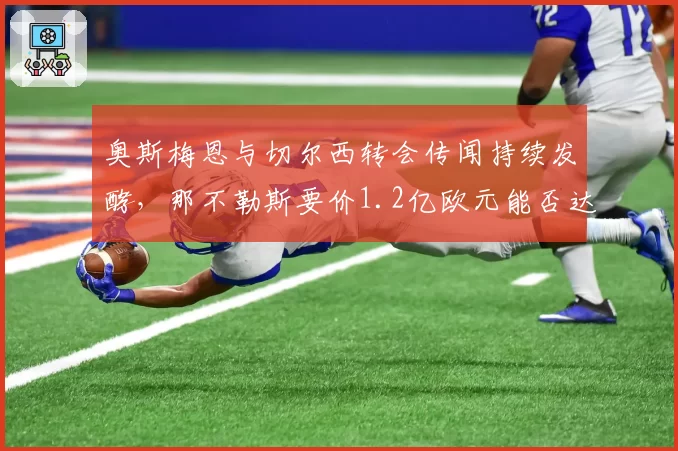 奥斯梅恩与切尔西转会传闻持续发酵，那不勒斯要价1.2亿欧元能否达成？