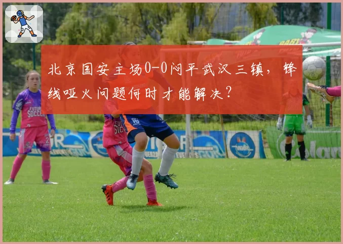 北京国安主场0-0闷平武汉三镇，锋线哑火问题何时才能解决？