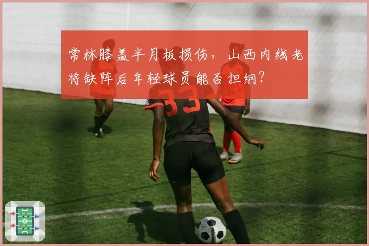常林膝盖半月板损伤,山西内线老将缺阵后年轻球员能否担纲?