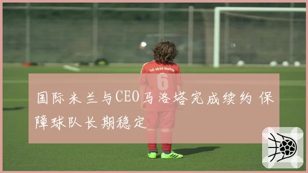 国际米兰与CEO马洛塔完成续约 保障球队长期稳定